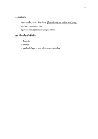 192



เอกสารอางอิง
       กองการลูกเสือ,กระทรวงศึกษาธิการ. คูมอนักเดินทางไกล ลูกเสือสามัญรุนใหญ.
                                            ื
       http://www.campinginter.com/
       http://www.mrbackpacker.com/gear/gear_7.html)

แหลงศึกษาคนควาเพิ่มเติม
       1. หองลูกเสือ
       2. หองสมุด
       3. บทเรียนสําเร็จรูป การอยูคายพักแรมและการเก็บเต็นท
                                  
 