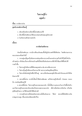 198



                                         ใบความรูที่ 3
                                           กลุมที่ 3
เรื่อง การจัดการคาย
จุดประสงคการเรียนรู
          1. อธิบายถึงหลักการเลือกที่ตั้งคายพักแรมได
          2. เลือกที่ตั้งคายพักแรมไดเหมาะสมตามลักษณะภูมิประเทศ
          2. รวมกิจกรรมดวยความสนใจ

เนื้อหา
                                       การจัดคายพักแรม

         กอนตั้งคายพักแรม ควรมีการศึกษาลักษณะพืนที่ภูมิประเทศใหดีเสียกอน โดยพิจารณาความ
                                                         ้
เหมาะสมจากสิ่งตอไปนี้
         1. ควรอยูบนที่สูงหรือเชิงเขาเวลาฝนตกมีทางระบายน้าออกอยางรวดเร็วทําใหไมมน้ําขังใน
                                                              ํ                            ี
บริเวณคาย หรือมิฉะนั้นควรตั้งคายบริเวณที่เนื้อดินเปนดินปนทราย เพื่อใหน้ําซึมลงใตพื้นดินได
รวดเร็วขึน้
         2. ไมควรอยูใกลสถานที่ที่มีคนพลุกพลาน เชน สถานที่ตากอากาศ
         3. ไมควรตั้งอยูใกลถนนหรือทางรถไฟ เพราะอาจเกิดอุบัติเหตุไดงาย
         4. ไมควรตั้งเต็นทอยูใกลตนไมใหญ เพราะเมื่อเกิดลมพายุตนไมอาจหักโคนลงมาทําใหเกิด
อันตรายได
         5. สถานที่ตั้งคาย ควรมีน้ําดื่มน้ําใชอยางเพียงพอ แตไมควรอยูใกลแมนํ้า ลําคลอง หนอง
บึง อาจเกิดอุบัติเหตุได
         6. สถานที่ตั้งคาย ไมควรอยูไกลจากตลาดมากนัก ทั้งนี้เพื่อความสะดวกในการไปซื้อกับขาว
และไมควรอยูไกลจากสถานีอนามัยหรือสถานพยาบาลมากนัก เพื่อวาเมื่อเกิดการเจ็บปวย หรือเกิด
อุบัติเหตุรายแรง จะไดชวยเหลือไดทันทวงที
                          
         7. ควรอยูในสถานที่ปลอดภัยจากสถานที่เสี่ยงอันตราย ไดแก สถานที่ที่มีสถิติการเกิด
อาชญากรรมสูง เปนแหลงอาศัยของสัตวราย
 
