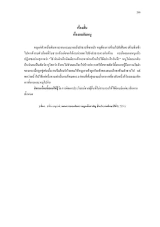 200



                                                 เรื่องสั้น
                                            เรื่องกบกับหนู

         หนูแกตัวหนึ่งเดินทางรอนแรมมาจนถึงลําธารที่ชายปา หนูตองการขามไปยังฝงตรงขามจึงเขา
ไปหาเจากบตัวนอยที่ริมธารแลวเอยขอใหกบชวยพาไปยังลําธารตรงกันขาม กบนอยมองหนูแลว
ปฏิเสธอยางสุภาพวา “โธ ฉันตัวเล็กนิดเดียวแลวจะพาทานขามไปไดอยางไรกันจะ” หนูไมยอมกลับ
อางวาตนเปนสัตวอาวุโสกวา ถากบไมชวยตนก็จะไปปาวประกาศใหสรรพสัตวทั้งหลายรูถึงความใจดํา
ของกบ เมื่อถูกขูเชนนั้น กบจึงตองจําใจยอมใหหนูเอาเทาผูกกับเทาของตนแลวพาขามลําธารไป แต
พอวายน้ําไปไดแคครึ่งทางเทานั้นกบก็หมดแรง กอนที่ทั้งคูจะจมน้ําตาย เหยี่ยวตัวหนึ่งก็โฉบลงมาจิก
เอาทั้งกบและหนูไปกิน
         นิทานเรื่องนี้สอนใหรูวา การคิดเอาประโยชนจากผูอื่นทีไมสามารถใหไดยอมมีแตจะเสียหาย
                                                                 ่
ทั้งหมด

            ( ที่มา : สนั่น เกตุชาติ. แผนการสอนกิจกรรมลูกเสือสามัญ ชั้นประถมศึกษาปที่ 5, 2531)
 