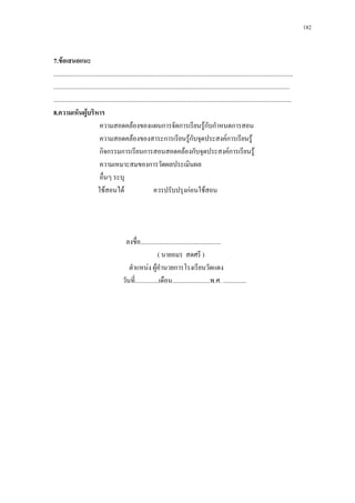 182



7.ขอเสนอแนะ
........................................................................................................................................................
......................................................................................................................................................
.......................................................................................................................................................
8.ความเห็นผูบริหาร   
                             ความสอดคลองของแผนการจัดการเรียนรูกับกําหนดการสอน
                             ความสอดคลองของสาระการเรียนรูกับจุดประสงคการเรียนรู
                             กิจกรรมการเรียนการสอนสอดคลองกับจุดประสงคการเรียนรู
                             ความเหมาะสมของการวัดผลประเมินผล
                             อื่นๆ ระบุ
                            ใชสอนได                          ควรปรับปรุงกอนใชสอน




                                            ลงชื่อ...................................................
                                                               ( นายอมร สดศรี )
                                              ตําแหนง ผูอานวยการโรงเรียนวัดแดง
                                                                 ํ
                                           วันที่...............เดือน........................พ.ศ. ...............
 