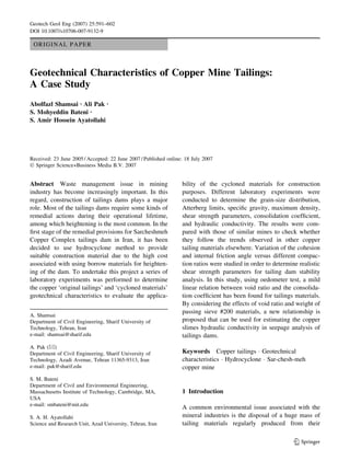 ORIGINAL PAPER
Geotechnical Characteristics of Copper Mine Tailings:
A Case Study
Abolfazl Shamsai Æ Ali Pak Æ
S. Mohyeddin Bateni Æ
S. Amir Hossein Ayatollahi
Received: 23 June 2005 / Accepted: 22 June 2007 / Published online: 18 July 2007
Ó Springer Science+Business Media B.V. 2007
Abstract Waste management issue in mining
industry has become increasingly important. In this
regard, construction of tailings dams plays a major
role. Most of the tailings dams require some kinds of
remedial actions during their operational lifetime,
among which heightening is the most common. In the
ﬁrst stage of the remedial provisions for Sarcheshmeh
Copper Complex tailings dam in Iran, it has been
decided to use hydrocyclone method to provide
suitable construction material due to the high cost
associated with using borrow materials for heighten-
ing of the dam. To undertake this project a series of
laboratory experiments was performed to determine
the copper ‘original tailings’ and ‘cycloned materials’
geotechnical characteristics to evaluate the applica-
bility of the cycloned materials for construction
purposes. Different laboratory experiments were
conducted to determine the grain-size distribution,
Atterberg limits, speciﬁc gravity, maximum density,
shear strength parameters, consolidation coefﬁcient,
and hydraulic conductivity. The results were com-
pared with those of similar mines to check whether
they follow the trends observed in other copper
tailing materials elsewhere. Variation of the cohesion
and internal friction angle versus different compac-
tion ratios were studied in order to determine realistic
shear strength parameters for tailing dam stability
analysis. In this study, using oedometer test, a mild
linear relation between void ratio and the consolida-
tion coefﬁcient has been found for tailings materials.
By considering the effects of void ratio and weight of
passing sieve #200 materials, a new relationship is
proposed that can be used for estimating the copper
slimes hydraulic conductivity in seepage analysis of
tailings dams.
Keywords Copper tailings Á Geotechnical
characteristics Á Hydrocyclone Á Sar-chesh-meh
copper mine
1 Introduction
A common environmental issue associated with the
mineral industries is the disposal of a huge mass of
tailing materials regularly produced from their
A. Shamsai
Department of Civil Engineering, Sharif University of
Technology, Tehran, Iran
e-mail: shamsai@sharif.edu
A. Pak (&)
Department of Civil Engineering, Sharif University of
Technology, Azadi Avenue, Tehran 11365-9313, Iran
e-mail: pak@sharif.edu
S. M. Bateni
Department of Civil and Environmental Engineering,
Massachusetts Institute of Technology, Cambridge, MA,
USA
e-mail: smbateni@mit.edu
S. A. H. Ayatollahi
Science and Research Unit, Azad University, Tehran, Iran
123
Geotech Geol Eng (2007) 25:591–602
DOI 10.1007/s10706-007-9132-9
 
