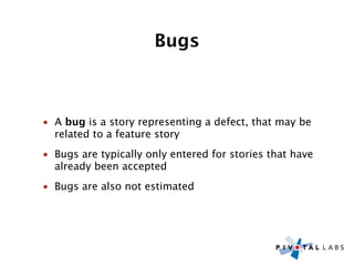 Bugs



• A bug is a story representing a defect, that may be
  related to a feature story
• Bugs are typically only entered for stories that have
  already been accepted
• Bugs are also not estimated
 