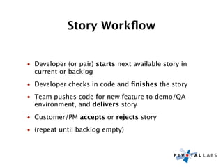 Story Workﬂow


• Developer (or pair) starts next available story in
  current or backlog
• Developer checks in code and ﬁnishes the story
• Team pushes code for new feature to demo/QA
  environment, and delivers story
• Customer/PM accepts or rejects story
• (repeat until backlog empty)
 