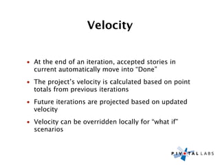 Velocity


• At the end of an iteration, accepted stories in
  current automatically move into “Done”
• The project’s velocity is calculated based on point
  totals from previous iterations
• Future iterations are projected based on updated
  velocity
• Velocity can be overridden locally for “what if”
  scenarios
 