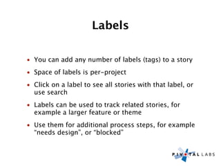 Labels

• You can add any number of labels (tags) to a story
• Space of labels is per-project
• Click on a label to see all stories with that label, or
  use search
• Labels can be used to track related stories, for
  example a larger feature or theme
• Use them for additional process steps, for example
  “needs design”, or “blocked”
 