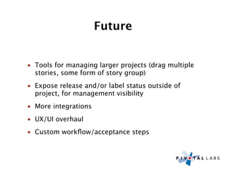Future


• Tools for managing larger projects (drag multiple
  stories, some form of story group)
• Expose release and/or label status outside of
  project, for management visibility
• More integrations
• UX/UI overhaul
• Custom workﬂow/acceptance steps
 