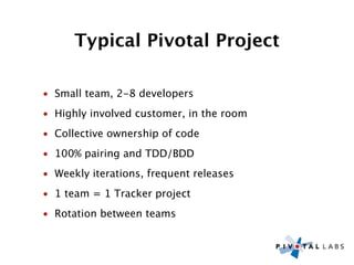 Typical Pivotal Project

• Small team, 2-8 developers
• Highly involved customer, in the room
• Collective ownership of code
• 100% pairing and TDD/BDD
• Weekly iterations, frequent releases
• 1 team = 1 Tracker project
• Rotation between teams
 