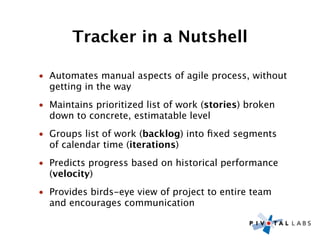Tracker in a Nutshell

• Automates manual aspects of agile process, without
  getting in the way
• Maintains prioritized list of work (stories) broken
  down to concrete, estimatable level
• Groups list of work (backlog) into ﬁxed segments
  of calendar time (iterations)
• Predicts progress based on historical performance
  (velocity)
• Provides birds-eye view of project to entire team
  and encourages communication
 