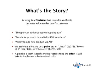 What’s the Story?
         A story is a feature that provides veriﬁable
            business value to the team’s customer


• “Shopper can add product to shopping cart”

• “Search for product should take 400ms or less”

• “Ability to add new product via API”

• We estimate a feature on a point scale: “Linear” (1/2/3), “Powers
  of 2” (1/2/4/8), or “Fibonacci” (1/2/3/5/8)

• A point is a team-speciﬁc metric representing the effort it will
  take to implement a feature (and risk)
 