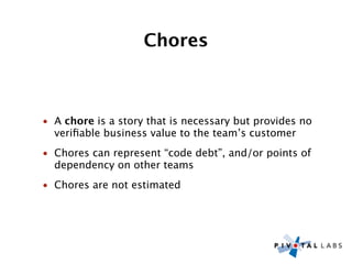 Chores



• A chore is a story that is necessary but provides no
  veriﬁable business value to the team’s customer
• Chores can represent “code debt”, and/or points of
  dependency on other teams
• Chores are not estimated
 