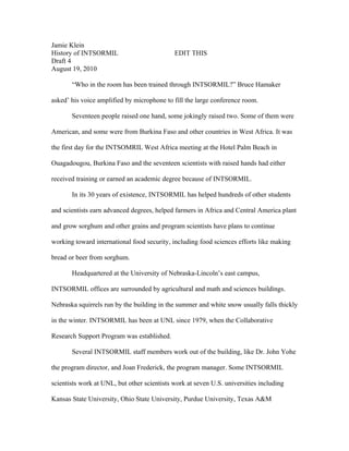 Jamie Klein
History of INTSORMIL                         EDIT THIS
Draft 4
August 19, 2010

       “Who in the room has been trained through INTSORMIL?” Bruce Hamaker

asked’ his voice amplified by microphone to fill the large conference room.

       Seventeen people raised one hand, some jokingly raised two. Some of them were

American, and some were from Burkina Faso and other countries in West Africa. It was

the first day for the INTSOMRIL West Africa meeting at the Hotel Palm Beach in

Ouagadougou, Burkina Faso and the seventeen scientists with raised hands had either

received training or earned an academic degree because of INTSORMIL.

       In its 30 years of existence, INTSORMIL has helped hundreds of other students

and scientists earn advanced degrees, helped farmers in Africa and Central America plant

and grow sorghum and other grains and program scientists have plans to continue

working toward international food security, including food sciences efforts like making

bread or beer from sorghum.

       Headquartered at the University of Nebraska-Lincoln’s east campus,

INTSORMIL offices are surrounded by agricultural and math and sciences buildings.

Nebraska squirrels run by the building in the summer and white snow usually falls thickly

in the winter. INTSORMIL has been at UNL since 1979, when the Collaborative

Research Support Program was established.

       Several INTSORMIL staff members work out of the building, like Dr. John Yohe

the program director, and Joan Frederick, the program manager. Some INTSORMIL

scientists work at UNL, but other scientists work at seven U.S. universities including

Kansas State University, Ohio State University, Purdue University, Texas A&M
 