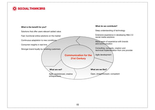 What do we contribute?
What is the beneﬁt for you?
                                                                            Deep understanding of technology
Solutions that offer users relevant added value
                                                                            Extensive experience in developing Web 2.0
Fast, functional online solutions on the market
                                                                            social media solutions
Continuous adaptation to new conditions
                                                                            Many years of experience with brands
                                                                            and communication
Consumer insights in real time
                                                                            Consulting, concepts, creation and
Stronger brand loyalty by involving customers
                                                                            technical implementation from one provider

                                                   Communication for the    Agile development

                                                      21st Century



                                 What are we?                          What are we like?

                                 Agile, experienced, creative          Open, straightforward, competent
                                 entrepreneurs




                                                                10
 