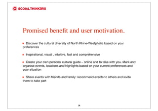 Promised beneﬁt and user motivation.
๏
 Discover the cultural diversity of North Rhine-Westphalia based on your
preferences

๏
 Inspirational, visual , intuitive, fast and comprehensive

๏
 Create your own personal cultural guide – online and to take with you. Mark and
organise events, locations and highlights based on your current preferences and
your situation

๏
 Share events with friends and family: recommend events to others and invite
them to take part




                                          14
 