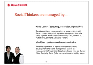 SocialThinkers are managed by...

            André Limmer - consulting , conception, implemantion

            Development and implementation of online projects with
            focus on community-building web-development inter alia
            Otto, Expedia, Bank für Sozialwirtschaft, CSC, DAIHATSU
            Automotive, Dumont, E.ON and Ferrero.

            Jörg Zabel - business development, controlling

            longtime experience in agency management, brand
            development and brand management as well as
            management of major interdisciplinary teams inter alia Burger
            King, Deutsche Bank, E.ON, germanwings and holiday autos.



                       27
 