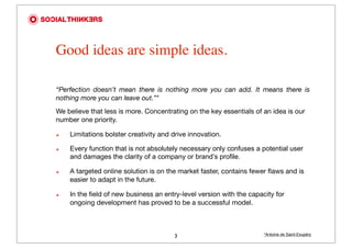 Good ideas are simple ideas.

“Perfection doesn’t mean there is nothing more you can add. It means there is
nothing more you can leave out.”*
We believe that less is more. Concentrating on the key essentials of an idea is our
number one priority.

๏   Limitations bolster creativity and drive innovation.

๏   Every function that is not absolutely necessary only confuses a potential user
    and damages the clarity of a company or brand’s profile.

๏   A targeted online solution is on the market faster, contains fewer ﬂaws and is
    easier to adapt in the future.

๏   In the ﬁeld of new business an entry-level version with the capacity for
    ongoing development has proved to be a successful model.



                                       3                             *Antoine de Saint-Exupéry
 