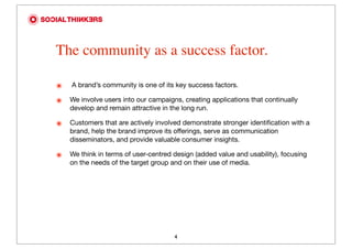 The community as a success factor.

๏   A brand’s community is one of its key success factors.

๏   We involve users into our campaigns, creating applications that continually
    develop and remain attractive in the long run.

๏   Customers that are actively involved demonstrate stronger identiﬁcation with a
    brand, help the brand improve its offerings, serve as communication
    disseminators, and provide valuable consumer insights.

๏   We think in terms of user-centred design (added value and usability), focusing
    on the needs of the target group and on their use of media.




                                      4
 