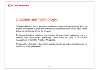 Creation and technology.
Conceptual design, technology and creative work need to interact closely with one
another to integrate all channels and media successfully in the future: often media
determine the framework for the creation.

To develop individual solutions, we evaluate the appropriate technology mix and
develop web applications, preferably using Ruby on Rails or a content
management system like Typo3 or Wordpress.

We also offer integration into existing social networks as well as developments for
the iPhone, iPad and Android.




                                      5
 