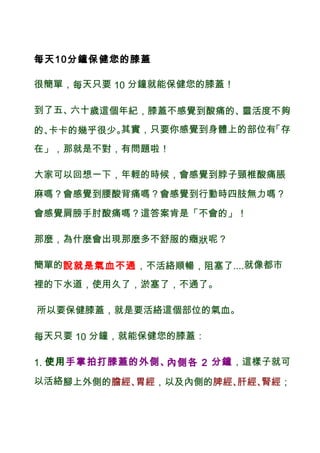 每天10分鐘保健您的膝蓋
很簡單，每天只要 10 分鐘就能保健您的膝蓋！
到了五、六十歲這個年紀，膝蓋不感覺到酸痛的、靈活度不夠
的、卡卡的幾乎很少。其實，只要你感覺到身體上的部位有「存
在」，那就是不對，有問題啦！
大家可以回想一下，年輕的時候，會感覺到脖子頸椎酸痛脹
麻嗎？會感覺到腰酸背痛嗎？會感覺到行動時四肢無力嗎？
會感覺肩膀手肘酸痛嗎？這答案肯是「不會的」！
那麼，為什麼會出現那麼多不舒服的癥狀呢？
簡單的說就是氣血不通，不活絡順暢，阻塞了....就像都市
裡的下水道，使用久了，淤塞了，不通了。
所以要保健膝蓋，就是要活絡這個部位的氣血。
每天只要 10 分鐘，就能保健您的膝蓋：
1. 使用手掌拍打膝蓋的外側、內側各 2 分鐘，這樣子就可
以活絡腳上外側的膽經、胃經，以及內側的脾經、肝經、腎經；
 