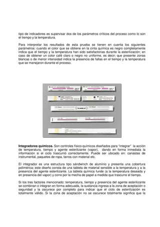 tipo de indicadores es supervisar dos de los parámetros críticos del proceso como lo son
el tiempo y la temperatura.
Para interpretar los resultados de esta prueba se tienen en cuenta los siguientes
parámetros: cuando el color que se obtiene en la cinta química es negro completamente
indica que el tiempo y la temperatura han sido satisfactorias durante la esterilización; en
caso de obtener un color café claro o negro no uniforme, es decir; que presente zonas
blancas o de menor intensidad indica la presencia de fallas en el tiempo y la temperatura
que se manejaron durante el proceso.
Integradores químicos. Son controles físico-químicos diseñados para “integrar” la acción
de temperatura, tiempo y agente esterilizante (vapor), dando en forma inmediata la
información si el ciclo trascurrió correctamente. Puede ser ubicado en: canastas de
instrumental, paquetes de ropa, tarros con material etc.
El integrador es una estructura tipo sándwinch de aluminio y presenta una cobertura
polimérica; este diseño consta de una tableta de material sensible a la temperatura y a la
presencia del agente esterilizante. La tableta química funde (a la temperatura deseada y
en presencia del vapor) y corre por la mecha de papel a medida que trascurre el tiempo.
Si los tres factores mencionado: temperatura, tiempo y presencia del agente esterilizante
se combinan o integran en forma adecuada, la sustancia ingresa a la zona de aceptación o
seguridad y la oscurece por completo para indicar que el ciclo de esterilización es
totalmente válido. Si la zona de aceptación no se oscurece totalmente significa que la
 