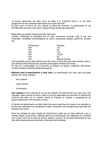 La acción bactericida del calor seco, se debe a la oxidación física ó a una lenta
coagulación de las proteínas bacterianas por acción del calor.
El calor seco en forma de aire caliente es difícil de controlar. La penetración en los
0Hmateriales es lenta y casi igual y requiere largo periodo de exposición.
Materiales que pueden esterilizarse por calor seco:
Textiles, materiales no alterables por el calor, soluciones acuosas, todo lo que sea
inflamable, complejos farmacológicos en polvo, compuestos grasos, parafinas, aceites,
etc.
Temperatura Tiempos
180º 30´
170º 60´
160º 120´
150º 2h.30´
140º 3h.
120º Más de 6 horas.
Los materiales para la esterilización por calor seco no hace falta que sean porosos, pero sí
que resistan altas temperaturas, durante prolongados periodos de tiempo.
El más útil y aconsejable, es el aluminio en bolsas; es seguro, resistente, económico.
También puede emplearse poliamida especial.
Métodos para la esterilización a calor seco. La esterilización por calor seco se puede
realizar por varios métodos:
- Aire caliente
- Llama directa
- Incineración
Aire caliente. El aire caliente es uno de los métodos de esterilización por calor seco más
utilizados. Este proceso se lleva a cabo en hornos especiales que permiten la distribución
uniforme del calor en su interior, donde el material se expone a temperaturas de
aproximadamente 170ºC durante 2 horas.
El tiempo de esterilización se debe determinar para cada tipo de material, por ejemplo en
el caso de materiales muy resistentes al calor, se pueden usar temperaturas más altas por
tiempos más cortos.
Entre las ventajas de este método de esterilización están que no deja residuos, y es un
método rápido y económico. Además permite la esterilización de materiales no miscibles
con el agua como es el caso de polvos, aceites y grasas. Su principal desventaja es que
sólo debe emplearse para esterilizar materiales termoestables.
 