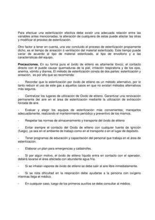 Para efectuar una esterilización efectiva debe existir una adecuada relación entre las
variables antes mencionadas; la alteración de cualquiera de estas puede afectar las otras
y modificar el proceso de esterilización.
Otro factor a tener en cuenta, una vez concluido el proceso de esterilización propiamente
dicho, es el tiempo de aireación ó ventilación del material esterilizado. Este tiempo puede
variar de acuerdo al tipo de material esterilizado, al tipo de envoltorio y a las
características del equipo.
Precauciones. En su forma pura el óxido de etileno es altamente tóxico; el contacto
directo con él puede causar quemaduras de la piel, irritación respiratoria y de los ojos,
anemia, vómito y diarrea. El método de esterilización consta de dos partes: esterilización y
aireación, es por ello que se recomienda:
- Recordar que la esterilización por óxido de etileno es un método alternativo, por lo
tanto reducir el uso de este gas a aquellos casos en que no existan métodos alternativos
más seguros.
- Centralizar los lugares de utilización de Oxido de etileno. Garantizar una renovación
permanente del aire en el área de esterilización mediante la utilización de extracción
forzada de aire.
- Evaluar y elegir los equipos de esterilización más convenientes; manejarlos
adecuadamente, realizando el mantenimiento periódico y preventivo de los mismos.
- Respetar las normas de almacenamiento y transporte del óxido de etileno
- Evitar siempre el contacto del Oxido de etileno con cualquier fuente de ignición
(fuego), ya sea en el ambiente de trabajo como en el transporte o en el lugar de depósito.
- Tener programas de educación y capacitación del personal que trabaja en el área de
esterilización.
- Elaborar un plan para emergencias y catástrofes.
- Si por algún motivo, el óxido de etileno líquido entra en contacto con el operador,
deberá lavarse el área afectada con abundante agua fría.
- Si se inhalan vapores de óxido de etileno se debe salir al aire libre inmediatamente.
- Si se nota dificultad en la respiración debe ayudarse a la persona con oxígeno
mientras llega el médico.
- En cualquier caso, luego de los primeros auxilios se debe consultar al médico.
 