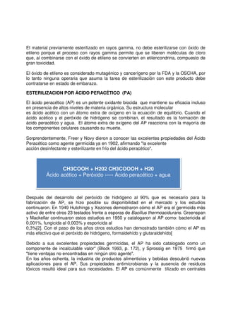 El material previamente esterilizado en rayos gamma, no debe esterilizarse con óxido de
etileno porque el proceso con rayos gamma permite que se liberen moléculas de cloro
que, al combinarse con el óxido de etileno se convierten en etilencondrina, compuesto de
gran toxicidad.
El óxido de etileno es considerado mutagénico y cancerígeno por la FDA y la OSCHA, por
lo tanto ninguna operaria que asuma la tarea de esterilización con este producto debe
contratarse en estado de embarazo.
ESTERILIZACION POR ÁCIDO PERACÉTICO (PA)
El ácido peracético (AP) es un potente oxidante biocida que mantiene su eficacia incluso
en presencia de altos niveles de materia orgánica. Su estructura molecular
es ácido acético con un átomo extra de oxígeno en la ecuación de equilibrio. Cuando el
ácido acético y el peróxido de hidrógeno se combinan, el resultado es la formación de
ácido peracético y agua. El átomo extra de oxígeno del AP reacciona con la mayoría de
los componentes celulares causando su muerte.
Sorprendentemente, Freer y Novy dieron a conocer las excelentes propiedades del Ácido
Peracético como agente germicida ya en 1902, afirmando "la excelente
acción desinfectante y esterilizante en frío del ácido peracético".
Después del desarrollo del peróxido de hidrógeno al 90% que es necesario para la
fabricación de AP, se hizo posible su disponibilidad en el mercado y los estudios
continuaron. En 1949 Hutchings y Xezones demostraron cómo el AP era el germicida más
activo de entre otros 23 testados frente a esporas de Bacillus thermoacidurans. Greenspan
y Mackellar continuaron estos estudios en 1950 y catalogaron al AP como: bactericida al
0,001%, fungicida al 0,003% y esporicida al
0,3%[2]. Con el paso de los años otros estudios han demostrado también cómo el AP es
más efectivo que el peróxido de hidrógeno, formaldehído y glutaraldehído[
Debido a sus excelentes propiedades germicidas, el AP ha sido catalogado como un
componente de incalculable valor" (Block 1993, p. 172), y Sprossig en 1975 firmó que
"tiene ventajas no encontradas en ningún otro agente".
En los años ochenta, la industria de productos alimenticios y bebidas descubrió nuevas
aplicaciones para el AP. Sus propiedades antimicrobianas y la ausencia de residuos
tóxicos resultó ideal para sus necesidades. El AP es comúnmente tilizado en centrales
CH3COOH + H202 CH3COOOH + H20
Ácido acético + Peróxido ‹—› Ácido peracético + agua
 