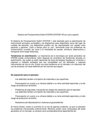 Sistema de Procesamiento Estéril STERIS SYSTEM 1® con carro soporte
El Sistema de Procesamiento Estéril SYSTEM 1 está diseñado para la esterilización de
instrumental quirúrgico sumergible y de dispositivos para diagnóstico cerca del lugar de
cuidado del paciente. Los dispositivos pueden así ser reprocesados con rapidez entre
paciente y paciente, "justo a tiempo para su uso", eliminando pues los problemas de
contaminación cruzada, así como a la necesidad de secado, envoltura, desenvoltura y
transporte entre largas distancias.
Tendencias en esterilización. La importancia de la tecnología por ácido peracético de
STERIS puede comprenderse mejor después de considerar las tendencias actuales en
esterilización, las cuales se están apartando de otras tecnologías líquidas por inmersión y
regresan a métodos probados que son compatibles con los delicados y costosos
instrumentos de hoy en día. Existe una clara tendencia en el mercado a la reducción del
uso de procesos con base aldehído por las razones que siguen:
De exposición para el operador:
- Los aldehídos tienden a la fijación de materiales a las superficies.
- Preocupación en cuanto a su eficacia debido a su lenta actividad esporicida y al alto
riesgo de producción de biofilm.
- Problemas de seguridad, incluyendo los riesgos de exposición para el operador
- Los aldehídos tienden a la fijación de materiales a las superficies
- Preocupación en cuanto a su eficacia debido a su lenta actividad esporicida y al alto
riesgo de producción de biofilm
- Resistencia del Mycobacterium chelonae al glutaraldehído.
Al mismo tiempo, existe un aumento en el uso de agentes oxidantes, ya que no plantean
los problemas mencionados anteriormente. Mientras existen otros compuestos del ácido
peracético en el mercado, su eficacia varía considerablemente dependiendo de:
 