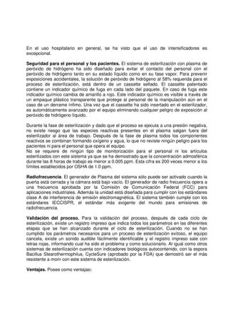 En el uso hospitalario en general, se ha visto que el uso de intensificadores es
excepcional.
Seguridad para el personal y los pacientes. El sistema de esterilización con plasma de
peróxido de hidrógeno ha sido diseñado para evitar el contacto del personal con el
peróxido de hidrógeno tanto en su estado líquido como en su fase vapor. Para prevenir
exposiciones accidentales, la solución de peróxido de hidrógeno al 58% requerida para el
proceso de esterilización, está dentro de un cassette sellado. El cassette patentado
contiene un indicador químico de fuga en cada lado del paquete. En caso de fuga este
indicador químico cambia de amarillo a rojo. Este indicador químico es visible a través de
un empaque plástico transparente que protege al personal de la manipulación aún en el
caso de un derrame ínfimo. Una vez que el cassette ha sido insertado en el esterilizador,
es automáticamente avanzado por el equipo eliminando cualquier peligro de exposición al
peróxido de hidrógeno líquido.
Durante la fase de esterilización y dado que el proceso se ejecuta a una presión negativa,
no existe riesgo que las especies reactivas presentes en el plasma salgan fuera del
esterilizador al área de trabajo. Después de la fase de plasma todos los componentes
reactivos se combinan formando oxígeno y agua, lo que no reviste ningún peligro para los
pacientes ni para el personal que opera el equipo.
No se requiere de ningún tipo de monitorización para el personal ni los artículos
esterilizados con este sistema ya que se ha demostrado que la concentración admosférica
durante las 8 horas de trabajo es menor a 0.005 ppm. Esta cifra es 200 veces menor a los
límites establecidos por OSHA de 1.0 ppm.
Radiofrecuencia. El generador de Plasma del sistema sólo puede ser activado cuando la
puerta está cerrada y la cámara está bajo vacío. El generador de radio frecuencia opera a
una frecuencia aprobada por la Comisión de Comunicación Federal (FCC) para
aplicaciones industriales. Además la unidad está diseñada para cumplir con los estándares
clase A de interferencia de emisión electromagnética. El sistema también cumple con los
estándares IECCISPR, el estándar más exigente del mundo para emisiones de
radiofrecuencia.
Validación del proceso. Para la validación del proceso, después de cada ciclo de
esterilización, existe un registro impreso que indica todos los parámetros en las diferentes
etapas que se han alcanzado durante el ciclo de esterilización. Cuando no se han
cumplido los parámetros necesarios para un proceso de esterilización exitoso, el equipo
cancela, existe un sonido audible fácilmente identificable y el registro impreso sale con
letras rojas, informando cual ha sido el problema y como solucionarlo. Al igual como otros
sistemas de esterilización cuenta con indicadores biológicos autocontenido, con la espora
Bacillus Stearothermophilus, CycleSure (aprobado por la FDA) que demostró ser el más
resistente a morir con este sistema de esterilización.
Ventajas. Posee como ventajas:
 
