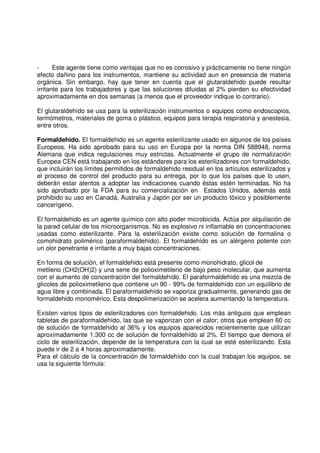 - Este agente tiene como ventajas que no es corrosivo y prácticamente no tiene ningún
efecto dañino para los instrumentos, mantiene su actividad aun en presencia de materia
orgánica. Sin embargo, hay que tener en cuenta que el glutaraldehido puede resultar
irritante para los trabajadores y que las soluciones diluidas al 2% pierden su efectividad
aproximadamente en dos semanas (a menos que el proveedor indique lo contrario).
El glutaraldehído se usa para la esterilización instrumentos o equipos como endoscopios,
termómetros, materiales de goma o plástico, equipos para terapia respiratoria y anestesia,
entre otros.
Formaldehido. El formaldehido es un agente esterilizante usado en algunos de los países
Europeos. Ha sido aprobado para su uso en Europa por la norma DIN 588948, norma
Alemana que indica regulaciones muy estrictas. Actualmente el grupo de normalización
Europea CEN está trabajando en los estándares para los esterilizadores con formaldehido,
que incluirán los límites permitidos de formaldehido residual en los artículos esterilizados y
el proceso de control del producto para su entrega, por lo que los países que lo usen,
deberán estar atentos a adoptar las indicaciones cuando éstas estén terminadas. No ha
sido aprobado por la FDA para su comercialización en Estados Unidos, además está
prohibido su uso en Canadá, Australia y Japón por ser un producto tóxico y posiblemente
cancerígeno.
El formaldehido es un agente químico con alto poder microbicida. Actúa por alquilación de
la pared celular de los microorganismos. No es explosivo ni inflamable en concentraciones
usadas como esterilizante. Para la esterilización existe como solución de formalina o
comohidrato polimérico (paraformaldehído). El formaldehído es un alérgeno potente con
un olor penetrante e irritante a muy bajas concentraciones.
En forma de solución, el formaldehido está presente como monohidrato, glicol de
metileno (CH2(OH)2) y una serie de polioximetileno de bajo peso molecular, que aumenta
con el aumento de concentración del formaldehído. El paraformaldehído es una mezcla de
glicoles de polioximetileno que contiene un 90 - 99% de formaldehído con un equilibrio de
agua libre y combinada. El paraformaldehído se vaporiza gradualmente, generando gas de
formaldehido monomérico. Esta despolimerización se acelera aumentando la temperatura.
Existen varios tipos de esterilizadores con formaldehido. Los más antiguos que emplean
tabletas de paraformaldehído, las que se vaporizan con el calor; otros que emplean 60 cc
de solución de formaldehido al 36% y los equipos aparecidos recientemente que utilizan
aproximadamente 1.300 cc de solución de formaldehído al 2%. El tiempo que demora el
ciclo de esterilización, depende de la temperatura con la cual se esté esterilizando. Esta
puede ir de 2 a 4 horas aproximadamente.
Para el cálculo de la concentración de formaldehído con la cual trabajan los equipos, se
usa la siguiente fórmula:
 