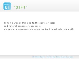 CONCEPT


 01 “ G I F T ”


To tell a way of thinking to the peculiar color
and natural senses of Japanese,
we design a Japanese ink using the traditional color as a gift.
 