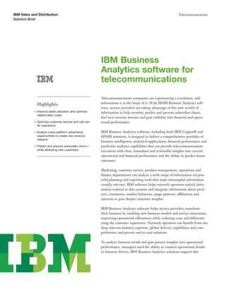 IBM Sales and Distribution                                                                                    Telecommunications
Solution Brief




                                                          IBM Business
                                                          Analytics software for
                                                          telecommunications
                                                          Telecommunications companies are experiencing a revolution, and
                Highlights:                               information is at the heart of it. With IBM® Business Analytics soft-
                                                          ware, service providers are taking advantage of this new wealth of
            ●   Improve asset utilization and optimize    information to help monitor, predict and prevent subscriber churn,
                related labor costs
                                                          ﬁnd new revenue streams and gain visibility into ﬁnancial and opera-
            ●   Optimize customer service and call cen-   tional performance.
                ter operations

            ●   Analyze cross-platform advertising        IBM Business Analytics software, including both IBM Cognos® and
                opportunities to create new revenue       SPSS® solutions, is designed to deliver a comprehensive portfolio of
                streams
                                                          business intelligence, analytical applications, ﬁnancial performance and
            ●   Predict and prevent subscriber churn—     predictive analytics capabilities that can provide telecommunications
                while attracting new customers            executives with clear, immediate and actionable insights into current
                                                          operational and ﬁnancial performance and the ability to predict future
                                                          outcomes.

                                                          Marketing, customer service, product management, operations and
                                                          ﬁnance departments can analyze a wide range of information via pow-
                                                          erful planning and reporting tools that make meaningful information
                                                          visually relevant. IBM software helps network operators unlock infor-
                                                          mation isolated in data systems and integrate information about prod-
                                                          ucts, consumers, market behaviors, usage patterns, affiliations and
                                                          interests to gain deeper customer insights.

                                                          IBM Business Analytics software helps service providers transform
                                                          their business by enabling new business models and service innovation,
                                                          improving operational efficiencies while reducing costs and differenti-
                                                          ating the customer experience. Network operators can beneﬁt from our
                                                          deep telecom industry expertise, global delivery capabilities and com-
                                                          prehensive and proven end-to-end solutions.

                                                          To analyze business trends and gain greater insights into operational
                                                          performance, managers need the ability to connect operational details
                                                          to business drivers. IBM Business Analytics solutions support this
 