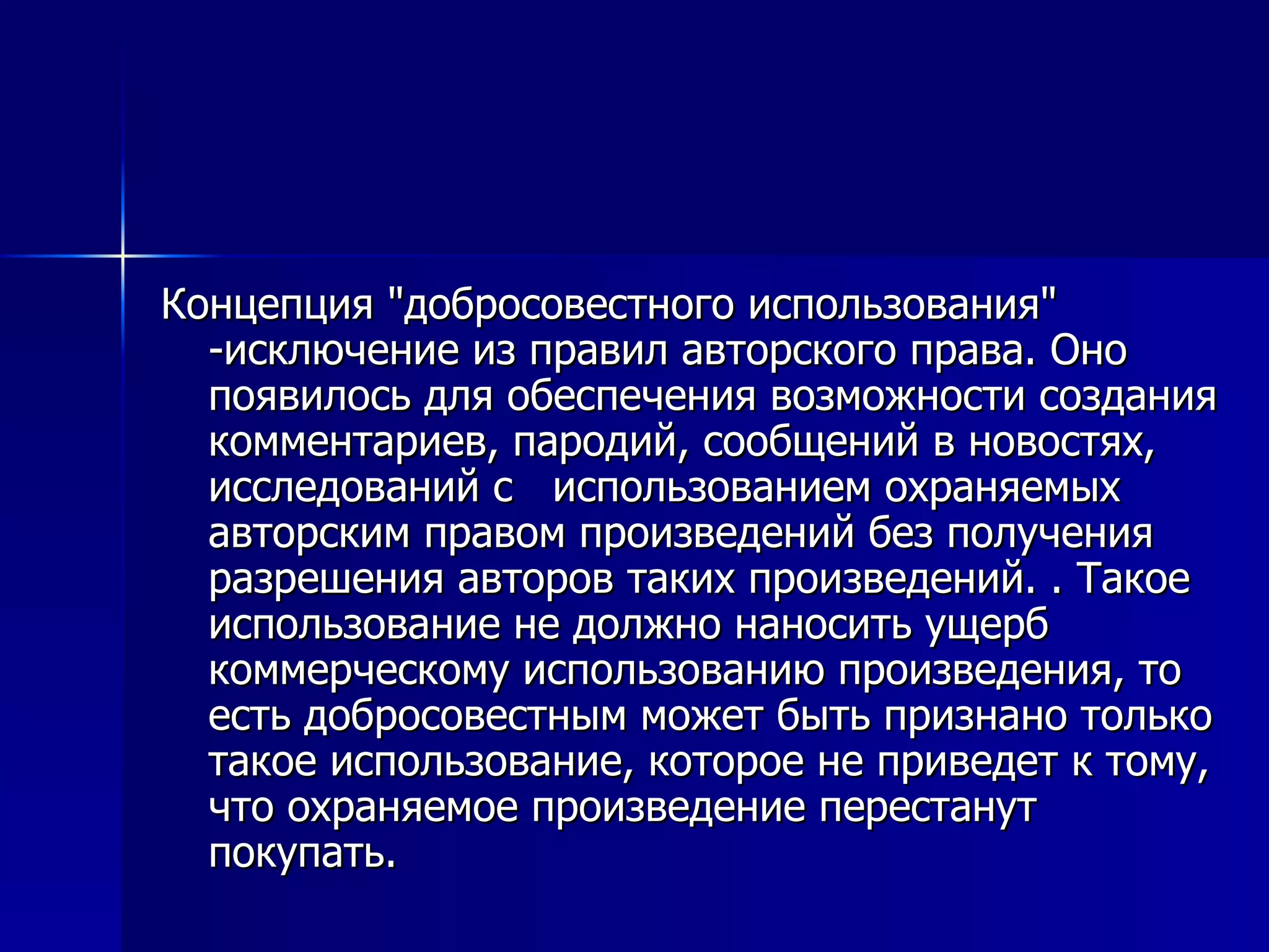 Концепция "добросовестного использования" -исключение из правил авторского права. Оно появилось для обеспечения возможности создания комментариев, пародий, сообщений в новостях, исследований с  использованием охраняемых авторским правом произведений без получения разрешения авторов таких произведений. . Такое использование не должно наносить ущерб  коммерческому использованию произведения, то есть добросовестным может быть признано только такое использование, которое не приведет к тому, что охраняемое произведение перестанут покупать.  