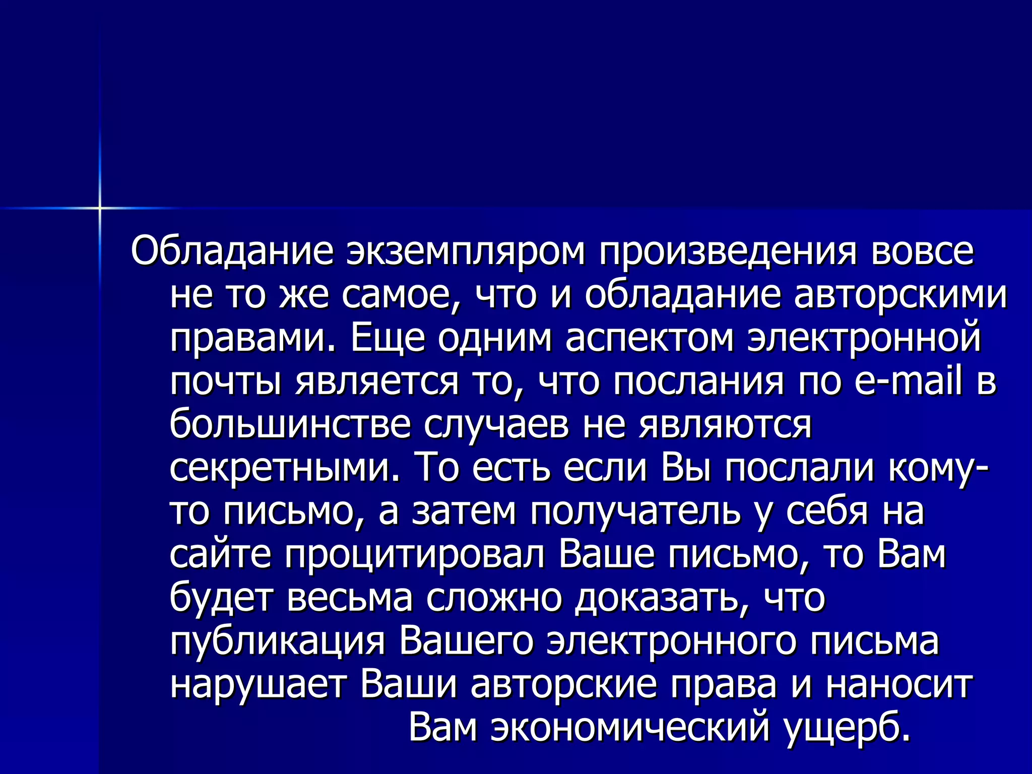Обладание экземпляром произведения вовсе не то же самое, что и обладание авторскими правами. Еще одним аспектом электронной почты является то, что послания по e-mail в большинстве случаев не являются секретными. То есть если Вы послали кому-то письмо, а затем получатель у себя на сайте процитировал Ваше письмо, то Вам будет весьма сложно доказать, что публикация Вашего электронного письма нарушает Ваши авторские права и наносит  Вам экономический ущерб. 