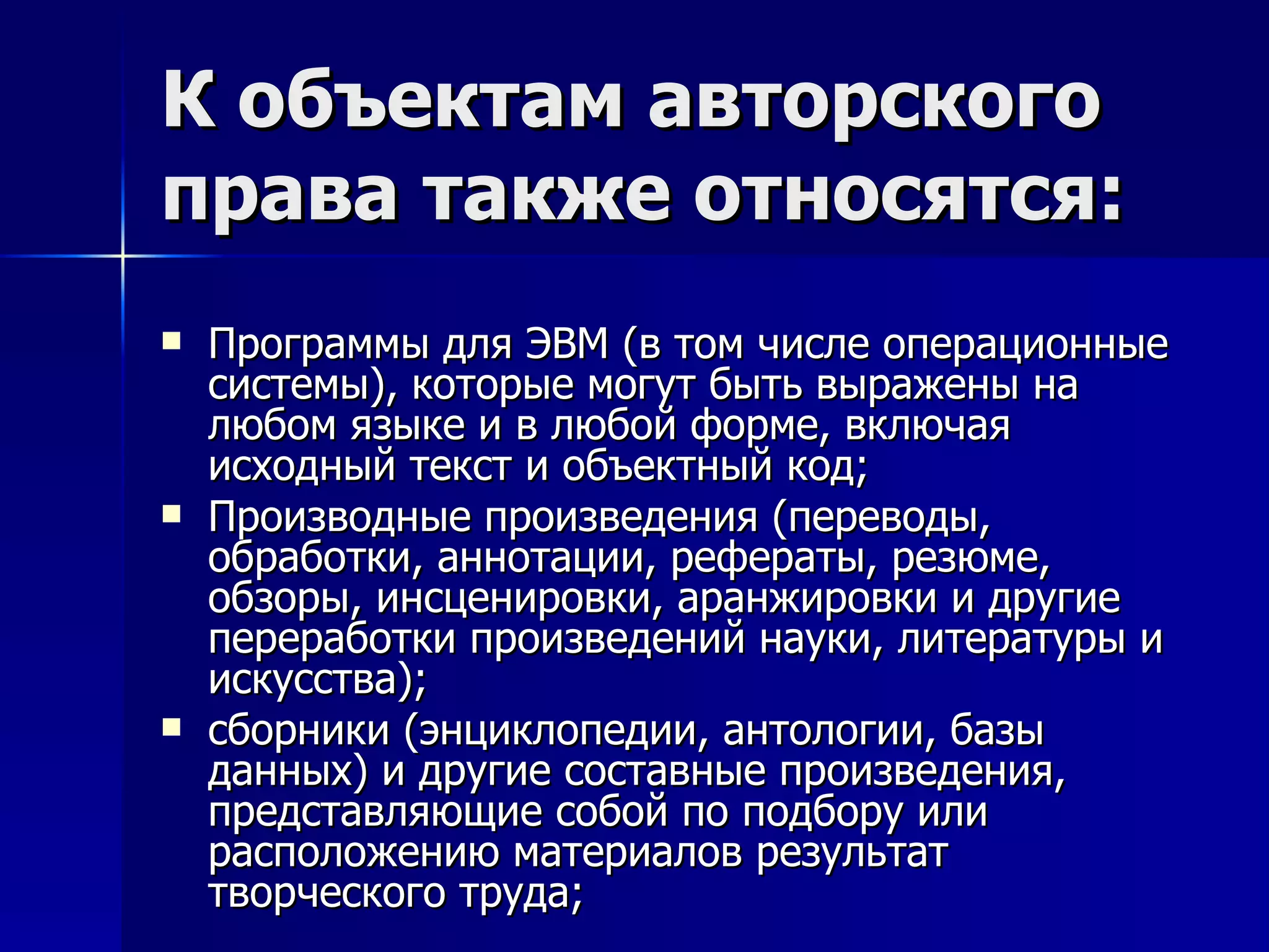 К объектам авторского права также относятся: Программы для ЭВМ (в том числе операционные системы), которые могут быть выражены на любом языке и в любой форме, включая исходный текст и объектный код; Производные произведения (переводы, обработки, аннотации, рефераты, резюме, обзоры, инсценировки, аранжировки и другие переработки произведений науки, литературы и искусства); сборники (энциклопедии, антологии, базы данных) и другие составные произведения, представляющие собой по подбору или расположению материалов результат творческого труда; 