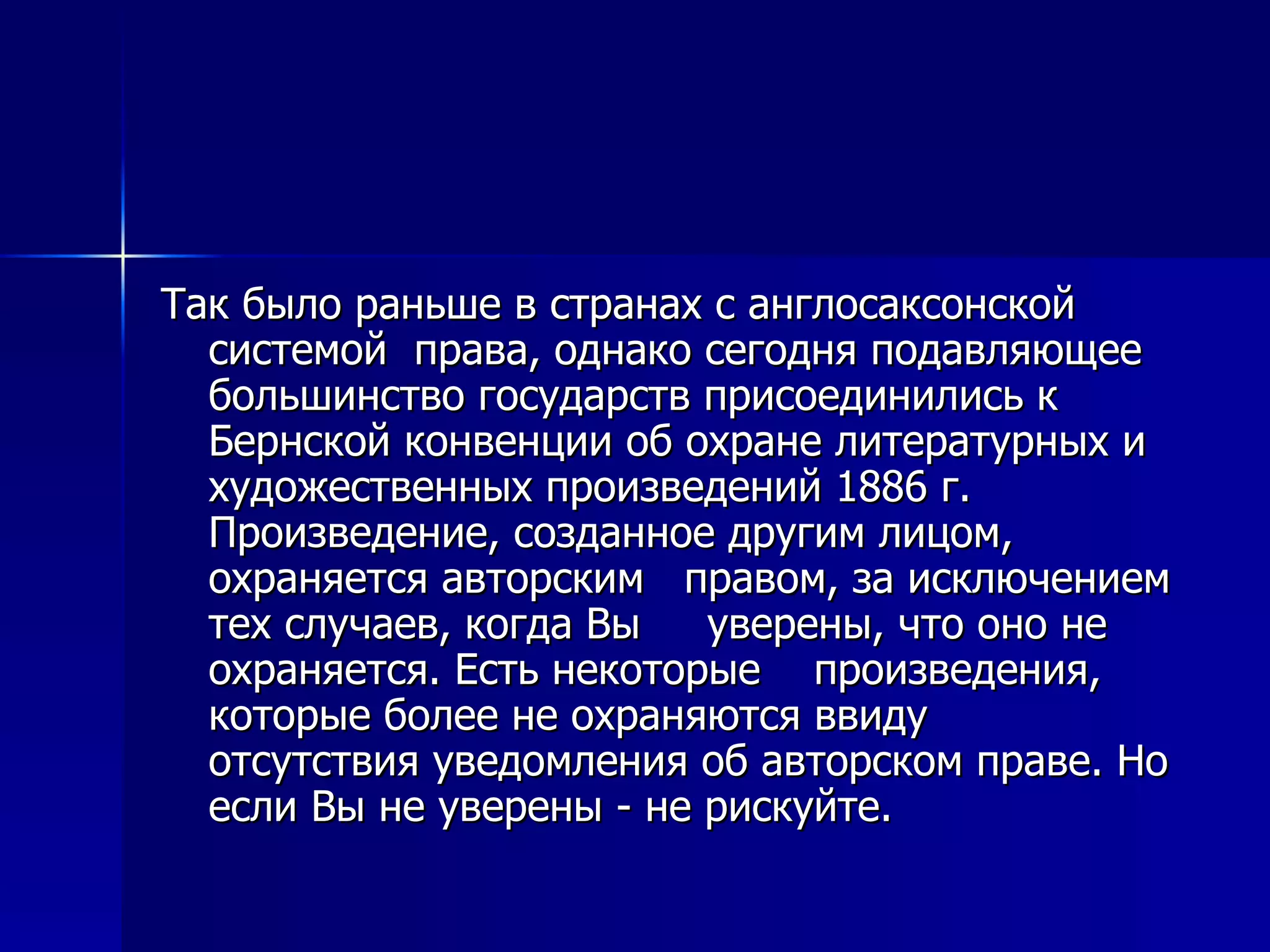 Так было раньше в странах с англосаксонской системой  права, однако сегодня подавляющее большинство государств присоединились к Бернской конвенции об охране литературных и художественных произведений 1886 г. Произведение, созданное другим лицом, охраняется авторским  правом, за исключением тех случаев, когда Вы  уверены, что оно не охраняется. Есть некоторые  произведения, которые более не охраняются ввиду  отсутствия уведомления об авторском праве. Но если Вы не уверены - не рискуйте. 