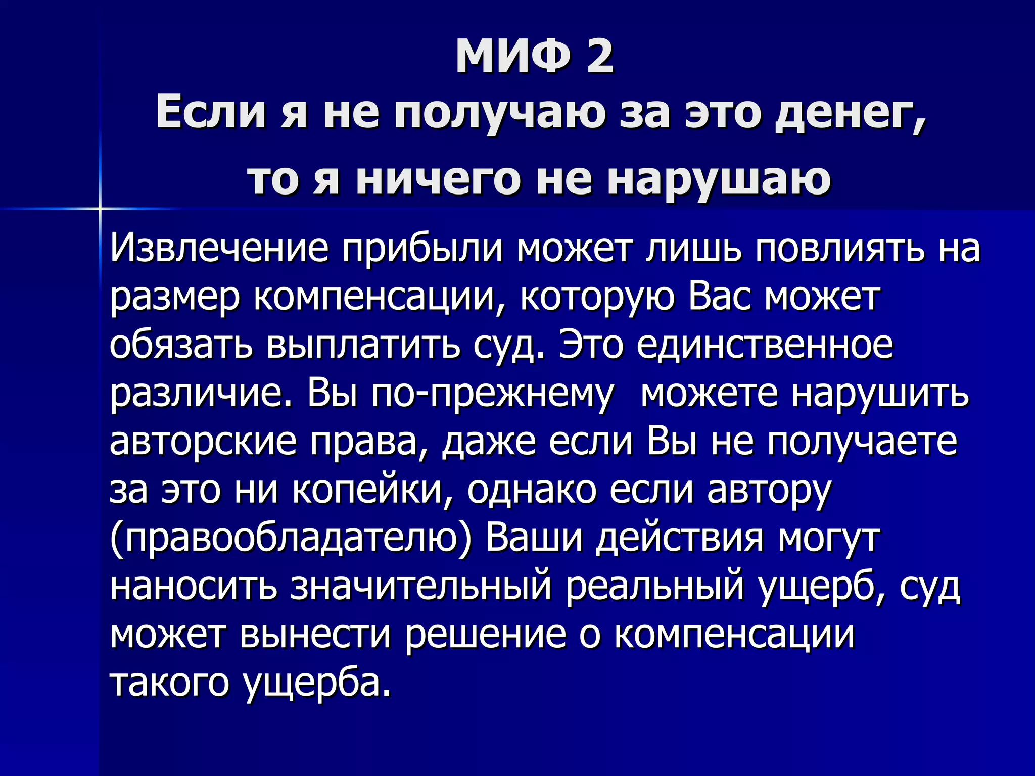 МИФ 2  Если я не получаю за это денег,  то я ничего не нарушаю   Извлечение прибыли может лишь повлиять на размер компенсации, которую Вас может обязать выплатить суд. Это единственное различие. Вы по-прежнему  можете нарушить авторские права, даже если Вы не получаете за это ни копейки, однако если автору  (правообладателю) Ваши действия могут наносить значительный реальный ущерб, суд может вынести решение о компенсации такого ущерба.  