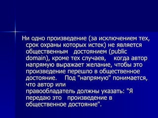 Ни одно произведение (за исключением тех, срок охраны которых истек) не является общественным  достоянием (public domain), кроме тех случаев,  когда автор напрямую выражает желание, чтобы это  произведение перешло в общественное достояние.  Под "напрямую" понимается, что автор или  правообладатель должны указать: "Я передаю это  произведение в общественное достояние".  