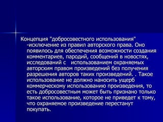 Концепция "добросовестного использования" -исключение из правил авторского права. Оно появилось для обеспечения возможности создания комментариев, пародий, сообщений в новостях, исследований с  использованием охраняемых авторским правом произведений без получения разрешения авторов таких произведений. . Такое использование не должно наносить ущерб  коммерческому использованию произведения, то есть добросовестным может быть признано только такое использование, которое не приведет к тому, что охраняемое произведение перестанут покупать.  