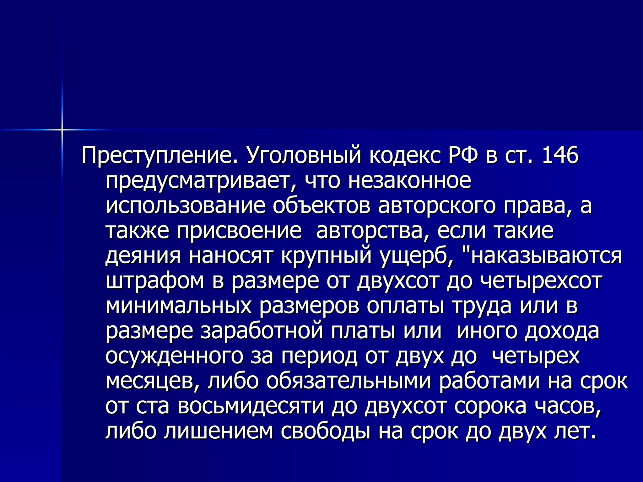 Преступление. Уголовный кодекс РФ в ст. 146 предусматривает, что незаконное использование объектов авторского права, а также присвоение  авторства, если такие деяния наносят крупный ущерб, "наказываются штрафом в размере от двухсот до четырехсот минимальных размеров оплаты труда или в размере заработной платы или  иного дохода осужденного за период от двух до  четырех месяцев, либо обязательными работами на срок от ста восьмидесяти до двухсот сорока часов, либо лишением свободы на срок до двух лет.   