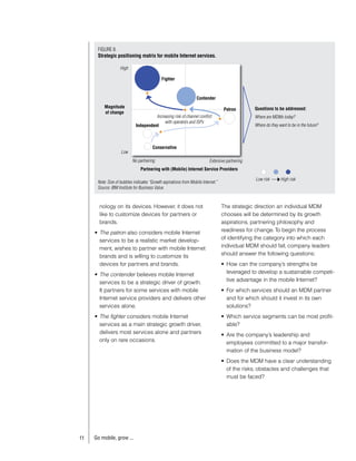 FIGURE 8.
      Strategic positioning matrix for mobile Internet services.

                   High

                                             Fighter



                                                                   Contender
          Magnitude                                                                               Questions to be addressed:
                                                                                    Patron
          of change
                                       Increasing risk of channel conflict                        Where are MDMs today?
                                            with operators and ISPs
                             Independent                                                          Where do they want to be in the future?



                                       Conservative
                    Low
                           No partnering                                   Extensive partnering
                                Partnering with (Mobile) Internet Service Providers

                                                                                                  Low risk       High risk
      Note: Size of bubbles indicates “Growth aspirations from Mobile Internet.”
      Source: IBM Institute for Business Value.



       nology on its devices. However, it does not                                 The strategic direction an individual MDM
       like to customize devices for partners or                                   chooses will be determined by its growth
       brands.                                                                     aspirations, partnering philosophy and
     •	 The	patron also considers mobile Internet                                  readiness for change. To begin the process
        services to be a realistic market develop-                                 of identifying the category into which each
        ment, wishes to partner with mobile Internet                               individual MDM should fall, company leaders
        brands and is willing to customize its                                     should answer the following questions:
        devices for partners and brands.                                           •	 How	can	the	company’s	strengths	be	
     •	 The	contender believes mobile Internet                                        leveraged to develop a sustainable competi-
        services to be a strategic driver of growth.                                  tive advantage in the mobile Internet?
        It partners for some services with mobile                                  •	 For	which	services	should	an	MDM	partner	
        Internet service providers and delivers other                                 and for which should it invest in its own
        services alone.                                                               solutions?
     •	 The	fighter considers mobile Internet                                      •	 Which	service	segments	can	be	most	profit-
        services as a main strategic growth driver,                                   able?
        delivers most services alone and partners                                  •	 Are	the	company’s	leadership	and	
        only on rare occasions.                                                       employees committed to a major transfor-
                                                                                      mation of the business model?
                                                                                   •	 Does	the	MDM	have	a	clear	understanding	
                                                                                      of the risks, obstacles and challenges that
                                                                                      must be faced?




11   Go mobile, grow ...
 