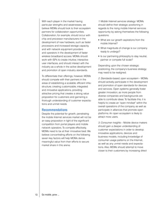 With each player in the market having                1. Mobile Internet services strategy: MDMs
     particular strengths and weaknesses, we              should define their strategic positioning in
     believe MDMs should look to their ecosystem          regards to the rising mobile Internet services
     partners for collaboration opportunities.            opportunity by asking themselves the following
     Collaboration, for example, should occur with        questions:
     chip and processor manufacturers in the              •	 What	are	our	growth	aspirations	from	the	
     development of new hardware, such as faster             mobile Internet?
     processors and increased storage capacity,
     and with network equipment providers                 •	 What	magnitude	of	change	is	our	company	
     and operators in the development of faster              ready to undergo?
     wireless broadband access. MDMs should               •	 Is	our	partnering	philosophy	to	stay	neutral,	
     work with ISPs to create intuitive, interactive         partner or compete full scale?
     user interfaces, and should interact with the
     industry as a whole in the active development        Depending upon the chosen strategic
     and promotion of open industry standards.            positioning, the company’s business strategy
                                                          may need to be realigned.
     To differentiate their offerings, however, MDMs
     should compete with their partners in the            2. Standards-based, open ecosystem – MDMs
     areas of establishing a scalable, efficient infra-   should actively participate in the development
     structure, creating customizable, integrated         and promotion of open standards for devices
     and innovative applications, providing               and services. Open systems generally foster
     attractive pricing that creates a strong value       greater innovation, as more people from
     proposition for customers and garnering a            diverse companies and backgrounds are
     thorough understanding of customer expecta-          able to contribute ideas. To facilitate this, it is
     tions and unmet needs.                               helpful to create an “open mindset” within the
                                                          overall operations of the company, as well as
     Recommendations                                      participate in alliances that promote open
     Despite the potential for growth, penetrating        platforms. An open ecosystem is likely to
     the mobile Internet services market will not be      attract more users.
     an easy proposition in light of the significant
                                                          3. Consumer insights – Mobile device makers
     competition from portal players and mobile
                                                          should gain a deeper understanding of
     network operators. To compete effectively,
                                                          customer expectations in order to develop
     MDMs need to be at their innovative best. We
                                                          innovative applications, devices and
     believe concentrating efforts on the following
                                                          business models, including knowledge of
     seven key factors will help MDMs derive
                                                          consumer usage patterns on the Internet,
     meaningful value from their efforts to secure
                                                          as well as any unmet needs and expecta-
     market share in this arena:
                                                          tions. Also, MDMs should attempt to move
                                                          closer to their customers by increasing direct




13   Go mobile, grow ...
 