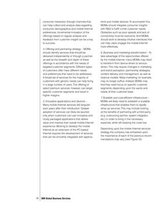 consumer interaction through channels that        tions and mobile devices. To accomplish this,
      can help collect and analyze data regarding       MDMs should integrate consumer insights
      consumer demographics and mobile Internet         with R&D to fulfill unmet customer needs.
      preferences. Incremental innovation of the        Obstacles such as poor speeds and lack of
      offerings based on regular analysis and           connectivity must be overcome. And MDMs
      feedback from customer insight can be a key       should work to develop intuitive interfaces that
      to success.                                       can help users engage the mobile Internet
                                                        more effectively.
      4. Offering and partnering strategy – MDMs
      should identify services that should be           6. Business and marketing transformation – To
      delivered independently or through a partner,     take advantage of the opportunities offered
      as well as the breadth and depth of these         by the mobile Internet, many MDMs may need
      offerings in accordance with the needs of         to transform from device-driven to service-
      targeted customer segments. Different types       driven. This may require changes in marketing
      of customers often have different needs           and brand perception, partnership strategies,
      and preferences that need to be addressed.        content delivery and management, as well as
      A broad set of services for the majority of       revenue models. Mass marketing, for example,
      customers with generic needs can help bring       may no longer suffice. Instead, MDMs may
      in a large number of users. The offering of       find they need focus on specific customer
      select premium services, however, can target      segments, depending upon the wants and
      specific customer segments and result in          needs of their customer base.
      higher margins.
                                                        7 Scalable and cost-efficient infrastructure –
                                                         .
      5. Innovative applications and devices –          MDMs will likely need to establish a scalable
      Many mobile Internet services still languish      infrastructure that enables them to rapidly
      even years after their introduction. Greater      ramp up services. This may include looking
      adoption of services can likely be spurred        at the benefits of partnering with a third party
      only when customers can use innovative and        (e.g. outsourcing partner, system integrator,
      nicely packaged applications that deliver         etc.) in order to bring in the necessary
      value and improve their overall mobile Internet   expertise, while still keeping the costs low.
      experience. Working to develop the mobile
      Internet as an extension of the PC-based          Depending upon the mobile Internet services
      Internet requires the development of services     strategy the company has embarked upon,
      that can be smoothly integrated with applica-     the importance of each of the previous recom-
                                                        mendations may vary (see Figure 10).




14   IBM Global Business Services
 
