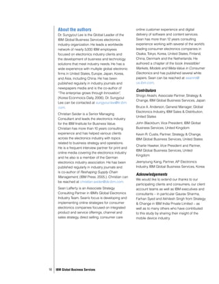 About the authors                                  online customer experience and digital
      Dr. Sungyoul Lee is the Global Leader of the       delivery of software and content services.
      IBM Global Business Services electronics           Sean has more than 12 years consulting
      industry organization. He leads a worldwide        experience working with several of the world’s
      network of nearly 5,000 IBM employees              leading consumer electronics companies in
      focused on electronics industry clients and        Osaka, Tokyo, Korea, United States, Finland,
      the development of business and technology         China, Denmark and the Netherlands. He
      solutions that meet industry needs. He has a       authored a chapter of the book Irresistible!
      wide experience with multiple global electronic    Markets, Models and Meta-Value in Consumer
      firms in United States, Europe, Japan, Korea,      Electronics and has published several white
      and Asia, including China. He has been             papers. Sean can be reached at seanml@
      published regularly in industry journals and       us.ibm.com.
      newspapers media and is the co-author of
                                                         Contributors
      “The enterprise grows through Innovation”  ,
                                                         Shogo Akashi, Associate Partner, Strategy &
      (Korea Econmoics Daily, 2006). Dr. Sungyoul
                                                         Change, IBM Global Business Services, Japan
      Lee can be contacted at sungyoul.lee@kr.ibm.
      com.                                               Bruce A. Anderson, General Manager, Global
                                                         Electronics Industry, IBM Sales & Distribution,
      Christian Seider is a Senior Managing
                                                         United States
      Consultant and leads the electronics industry
      for the IBM Institute for Business Value.          John Blackburn, Vice President, IBM Global
      Christian has more than 10 years consulting        Business Services, United Kingdom
      experience and has helped various clients          Kevin R. Custis, Partner, Strategy & Change,
      across the electronics industry with topics        IBM Global Business Services, United States
      related to business strategy and operations.
                                                         Charlie Hawker, Vice President and Partner,
      He is a frequent interview partner for print and
                                                         IBM Global Business Services, United
      online media covering the electronics industry
                                                         Kingdom
      and he also is a member of the German
      electronics industry association. He has been      Jeenyoung Kang, Partner, AP Electronics
      published regularly in industry journals and       Industry, IBM Global Business Services, Korea
      is co-author of Reshaping Supply Chain
                                                         Acknowledgements
      Management, (IBM Press. 2005.). Christian can
                                                         We would like to extend our thanks to our
      be reached at christian.seider@de.ibm.com.
                                                         participating clients and consumers, our client
      Sean Lafferty is an Associate Strategy             account teams as well as IBM executives and
      Consulting Partner in IBM’s Global Electronics     consultants – in particular Gaurav Sharma,
      Industry Team. Sean’s focus is developing and      Farhan Syed and Akhilesh Singh from Strategy
      implementing online strategies for consumer        & Change in IBM India Private Limited – as
      electronics companies focused on integrated        well as to many others who have contributed
      product and service offerings, channel and         to this study by sharing their insight of the
      sales strategy, direct selling, consumer care      mobile device industry.




16   IBM Global Business Services
 