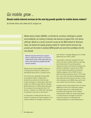Go mobile, grow ...
Should mobile Internet services be the next big growth gamble for mobile device makers?
By Christian Seider, Sean Lafferty and Dr. Sungyoul Lee




                           Mobile device makers (MDMs), confronted by numerous challenges to growth
                           and profitability, are looking to develop new avenues to expand their core device
                           offerings. Based on a recent consumer survey by the IBM Institute for Business
                           Value, we believe the rapidly growing market for mobile Internet services may
                           provide just the ticket to revitalize MDM growth and send them profitably into the
                           next decade.
                                                                                 year decline in average selling price for mobile
                             While this executive brief focuses on opportu-                                      3
                                                                                 telephones from 2001 to 2007  .
                             nities for mobile device makers to move into the
                             mobile Internet market, similar opportunities may   Less growth in demand, coupled with lower
                             exist for other electronics companies that offer    prices, has had a marked impact on earnings
                             consumer products.                                  and market share. The earnings before
                                                                                 interest and taxes of the same five players has
                           Mobile device makers (MDMs), freshly off              declined, collectively, 7 percent since 2002.
                           a heady period of growth, suddenly find               As well, market share growth has become
                           themselves faced with an uncertain future.            relatively stagnant, with a CAGR of only 3
                                                                                                                      4
                                                                                 percent during the past five years. Of the “big
                           All but gone are yesterday’s double-digit             five,” only a few were able to significantly grow
                           annual growth rates in mobile phone                   their share during this period. Just like in many
                           shipments, as well as the historical year-            other industries, some MDMs have performed
                           to-year increases in market share, sales and          much better than the industry in average.
                           profits. From 2001 through 2007 for example,
                                                           ,
                           global shipments of mobile telephones grew            Ironically, some of the problems that now beset
                           by a compound annual growth rate of 20                MDMs are of their own inadvertent creation.
                                     1
                           percent. However, from 2007-2012, that figure         During the days when mobile telephones
                           is expected to plummet to 5.8 percent.
                                                                   2             and PDAs seemingly flew off the shelves,
                                                                                 mobile device makers, by simply responding
                           As shipments of mobile phones fall, so do             to market demand, managed to flood the
                           prices. For example, the big five players in the      world with devices. It is estimated that
                           industry suffered an average 3 percent per            market penetration for mobile telephones in




                      1    Go mobile, grow ...
 