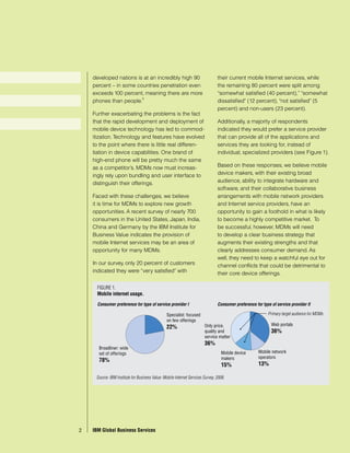 developed nations is at an incredibly high 90                                their current mobile Internet services, while
     percent – in some countries penetration even                                 the remaining 80 percent were split among
     exceeds 100 percent, meaning there are more                                  “somewhat satisfied (40 percent),” “somewhat
                         5
     phones than people.                                                          dissatisfied” (12 percent), “not satisfied” (5
                                                                                  percent) and non-users (23 percent).
     Further exacerbating the problems is the fact
     that the rapid development and deployment of                                 Additionally, a majority of respondents
     mobile device technology has led to commod-                                  indicated they would prefer a service provider
     itization. Technology and features have evolved                              that can provide all of the applications and
     to the point where there is little real differen-                            services they are looking for, instead of
     tiation in device capabilities. One brand of                                 individual, specialized providers (see Figure 1).
     high-end phone will be pretty much the same
     as a competitor’s. MDMs now must increas-                                    Based on these responses, we believe mobile
     ingly rely upon bundling and user interface to                               device makers, with their existing broad
     distinguish their offerings.                                                 audience, ability to integrate hardware and
                                                                                  software, and their collaborative business
     Faced with these challenges, we believe                                      arrangements with mobile network providers
     it is time for MDMs to explore new growth                                    and Internet service providers, have an
     opportunities. A recent survey of nearly 700                                 opportunity to gain a foothold in what is likely
     consumers in the United States, Japan, India,                                to become a highly competitive market. To
     China and Germany by the IBM Institute for                                   be successful, however, MDMs will need
     Business Value indicates the provision of                                    to develop a clear business strategy that
     mobile Internet services may be an area of                                   augments their existing strengths and that
     opportunity for many MDMs.                                                   clearly addresses consumer demand. As
                                                                                  well, they need to keep a watchful eye out for
     In our survey, only 20 percent of customers                                  channel conflicts that could be detrimental to
     indicated they were “very satisfied” with                                    their core device offerings.

       FIGURE 1.
       Mobile internet usage.

       Consumer preference for type of service provider I                         Consumer preference for type of service provider II

                                                  Specialist: focused                                        Primary target audience for MDMs
                                                  on few offerings
                                                                          Only price,                          Web portals
                                                  22%
                                                                          quality and                          36%
                                                                          service matter
                                                                          36%
        Broadliner: wide
        set of offerings                                                            Mobile device       Mobile network
                                                                                    makers              operators
        78%
                                                                                    15%                 13%

       Source: IBM Institute for Business Value: Mobile Internet Services Survey, 2008.




2
2     IBM Global Business Services
    IBM Global Business Services
 