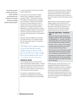 Increasing numbers      in both the provision of services and mobile        mobile devices and smart phones. CAGR for
                                                 6
                           Internet advertising.                               3G devices is expected to grow by approxi-
 of users and devices,                                                                                   8
                                                                               mately 32 percent by 2011. Smart phone
        faster networks    At the same time, the number of mobile              shipments are expected to grow at about 25
    and enhanced user      Internet users worldwide is projected to            percent annually and reach 150 million units by
 interfaces are among      approach 1 billion, a 191 percent increase          2009.
                                                                                    9

                           from 2006 and a compound annual growth
     the forces shaping                        7
                           rate of 24 percent. Market forces shaping           Newer devices are also bringing increased
mobile Internet growth.    this growth include a growing number of             storage capacity to the consumer. From
                           mobile Internet users, a greater number of          the 1-4 MB of storage typically found in first
                           devices that can support mobile Internet            generation mobile phones, capacity has
                           applications, increasing penetration of faster      increased to up to the 16 GB of storage in
                                                                                                                       10
                           wireless broadband networks, enhanced user          today’s Apple iPhone and Nokia’s N96.
                           interfaces, including increased screen size,
                           and more attractive pricing for mobile Internet
                                                                                 Case study: Apple iPhone – breaking the
                                                                                 mold
                           services.
                                                                                 Apple’s new iPhone has captured third place in
                           What this means for MDMs is the potential             the global smartphone market, just behind Nokia
                                                                                                          11
                           to provide services to an emerging market             and RIM (Blackberry). Launched in mid-2007 it
                           that, by many expert opinions, is poised for          rapidly passed others in the smartphone segment,
                           dynamic growth.                                       even with initially limited coverage and features.
                                                                                 Part of the success, we believe, can be attributed
                           “We believe more people are going                     to Apple’s popular iTunes service, which helps
                                                                                 drive sales of both the iPod and iPhone.
                           to access the Internet on their
                                                                                 Keys to the early success of the iPhone include its
                           mobile devices in 10 years time
                                                                                 user-friendly interface, high resolution and large
                           than on the PC, so we have really                     (3.5-inch diagonal) screen optimized for touch.
                                                                                                                                  12


                           been concentrating on this area.”                     Its packaging and versatility make it a combination
                           – Vice President, Internet service provider           iPod and mobile phone. And its robust operating
                                                                                 system (OS X) and browser (Safari) help enhance
                           Catalysts for growth                                  the user experience.
                           The increasing number of mobile Internet
                           users is being led by “digital natives,” or those   Additionally, high-speed 3G protocols, such
                           users who’ve grown up accustomed to using           as High-Speed Downlink Packet Access
                           digital technology both at home and on the          (HSDPA), are playing a key role in the growth
                           move and, further, expect the convenience of        of mobile Internet services by significantly
                           such services from their providers.                 reducing download times of applications
                                                                               and content. Currently, 62 percent of the 166
                           The growth in mobile Internet services
                                                                               commercial HSDPA networks globally support
                           has also been facilitated by the increasing
                                                                               peak downlink speeds of 3.6 megabytes per
                           penetration of third-generation (3G)-enabled                           13
                                                                               second or higher.




                      4   IBM Global Business Services
 