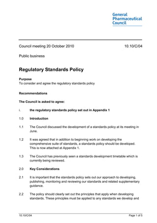 Council meeting 20 October 2010                                            10.10/C/04

Public business


Regulatory Standards Policy
Purpose
To consider and agree the regulatory standards policy


Recommendations

The Council is asked to agree:

i.      the regulatory standards policy set out in Appendix 1

1.0     Introduction

1.1     The Council discussed the development of a standards policy at its meeting in
        June.

1.2     It was agreed that in addition to beginning work on developing the
        comprehensive suite of standards, a standards policy should be developed.
        This is now attached at Appendix 1.

1.3     The Council has previously seen a standards development timetable which is
        currently being reviewed.

2.0     Key Considerations

2.1     It is important that the standards policy sets out our approach to developing,
        publishing, monitoring and reviewing our standards and related supplementary
        guidance.

2.2     The policy should clearly set out the principles that apply when developing
        standards. These principles must be applied to any standards we develop and




10.10/C/04                                                                    Page 1 of 5
 