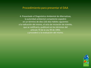 4. Presentado el Diagnóstico Ambiental de Alternativas, 
la autoridad ambiental competente expedirá 
en un término de diez (10) días hábiles siguientes 
a la radicación del mismo, el acto de iniciación de trámite, 
que se notificará y publicará en los términos del 
artículo 70 de la Ley 99 de 1993, 
y procederá a la evaluación del mismo. 
Procedimiento para presentar el DAA  