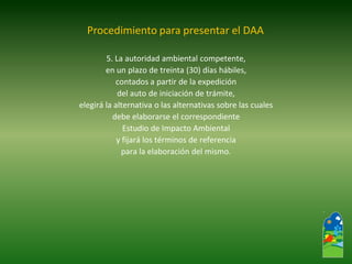 5. La autoridad ambiental competente, 
en un plazo de treinta (30) días hábiles, 
contados a partir de la expedición 
del auto de iniciación de trámite, 
elegirá la alternativa o las alternativas sobre las cuales 
debe elaborarse el correspondiente 
Estudio de Impacto Ambiental 
y fijará los términos de referencia 
para la elaboración del mismo. 
Procedimiento para presentar el DAA  