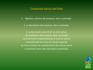1.Objetivo y alcance del proyecto, obra o actividad. 
2. La descripción del proyecto, obra o actividad. 
3. La descripción general de las alternativas 
de localización del proyecto, obra o actividad 
caracterizando ambientalmente el área de interés 
e identificando las áreas de manejo especial, 
así como también las características del entorno social 
y económico para cada alternativa presentada. 
Contenido básico del DAA  